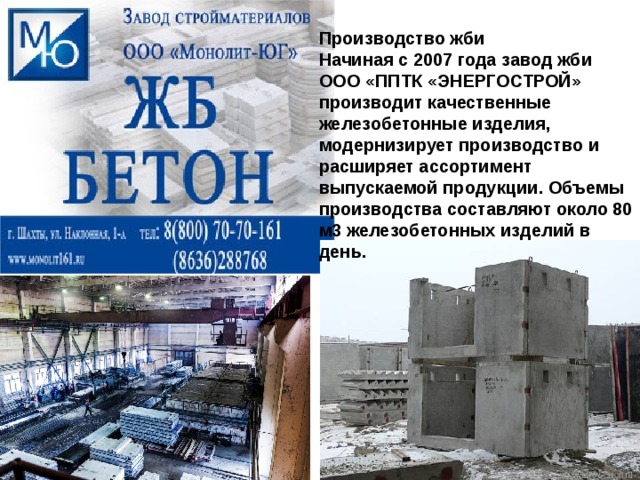 Производство жби Начиная с 2007 года завод жби ООО «ППТК «ЭНЕРГОСТРОЙ» производит качественные железобетонные изделия, модернизирует производство и расширяет ассортимент выпускаемой продукции. Объемы производства составляют около 80 м3 железобетонных изделий в день.