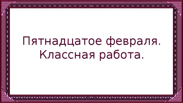 Пятнадцатое февраля.  Классная работа.