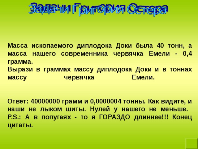 Масса ископаемого диплодока Доки была 40 тонн, а масса нашего современника червячка Емели - 0,4 грамма.  Вырази в граммах массу диплодока Доки и в тоннах массу червячка Емели.    Ответ: 40000000 грамм и 0,0000004 тонны. Как видите, и наши не лыком шиты. Нулей у нашего не меньше.  P.S.: А в попугаях - то я ГОРАЗДО длиннее!!! Конец цитаты.