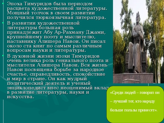 Эпоха Тимуридов была периодом расцвета художественной литературы. Мощный толчок в своем развитии получился тюркоязычная литература. В развитии художественной литературы большая роль принадлежит Абу Ар-Рахману Джами, крупнейшему поэту и мыслителю, наставнику Алишера Навои. Он писал около ста книг по самым различным вопросам науки и литературы. В духовной жизни эпохи Тимуридов очень велика роль гениального поэта и мыслителя Алишера Навои. Вся жизнь Навои посвящена борьбе за народное счастье, справедливость, спокойствие и мир в стране. Он как мудрый политический деятель и ученый энциклопедист внес неоценимый вклад в развитие литературы, науки и искусства.