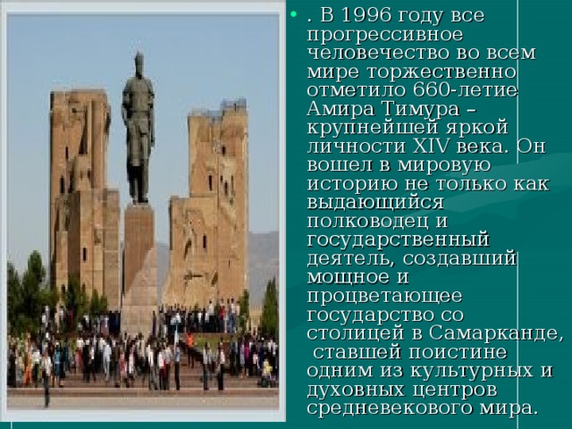 . В 1996 году все прогрессивное человечество во всем мире торжественно отметило 660-летие Амира Тимура – крупнейшей яркой личности XIV века. Он вошел в мировую историю не только как выдающийся полководец и государственный деятель, создавший мощное и процветающее государство со столицей в Самарканде, ставшей поистине одним из культурных и духовных центров средневекового мира.