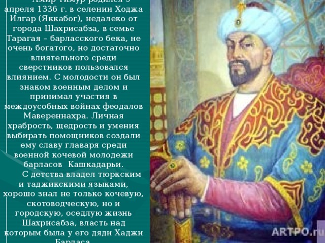 Амир Тимур родился 9 апреля 1336 г. в селении Ходжа Илгар (Яккабог), недалеко от города Шахрисабза, в семье Тарагая – барласского бека, не очень богатого, но достаточно влиятельного среди сверстников пользовался влиянием. С молодости он был знаком военным делом и принимал участия в междоусобных войнах феодалов Мавереннахра. Личная храбрость, щедрость и умения выбирать помощников создали ему славу главаря среди военной кочевой молодежи барласов Кашкадарьи. С детства владел тюркским и таджикскими языками, хорошо знал не только кочевую, скотоводческую, но и городскую, оседлую жизнь Шахрисабза, власть над которым была у его дяди Хаджи Барласа.