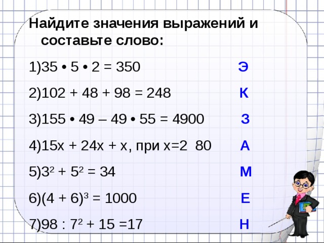 Найдите значения выражений и составьте слово: 35 • 5 • 2 = 350   Э 102 + 48 + 98 = 248 К 155 • 49 – 49 • 55 = 4900 З 15х + 24х + х, при х=2 80 А 3 2 + 5 2 = 34 М (4 + 6) 3 = 1000 Е 98 : 7 2 + 15 =17 Н