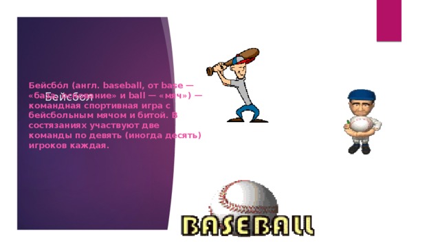 Бейсбо́л (англ. baseball, от base — «база, основание» и ball — «мяч») — командная спортивная игра с бейсбольным мячом и битой. В состязаниях участвуют две команды по девять (иногда десять) игроков каждая. Бейсбол