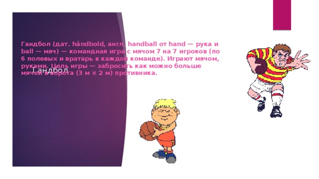 Гандбол (дат. håndbold, англ. handball от hand — рука и ball — мяч) — командная игра с мячом 7 на 7 игроков (по 6 полевых и вратарь в каждой команде). Играют мячом, руками. Цель игры — забросить как можно больше мячей в ворота (3 м × 2 м) противника. Гандбол