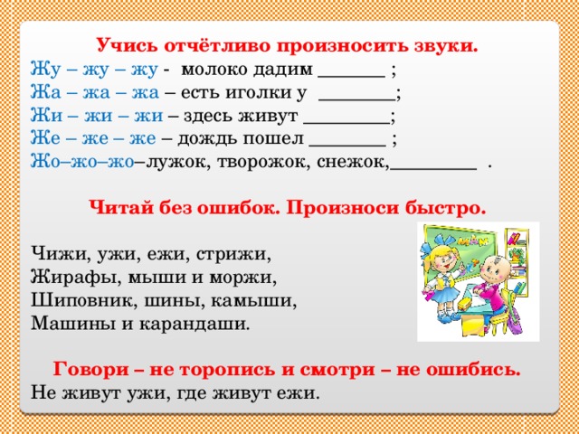 Учись отчётливо произносить звуки. Жу – жу – жу - молоко дадим _______ ; Жа – жа – жа – есть иголки у ________; Жи – жи – жи – здесь живут _________; Же – же – же – дождь пошел ________ ; Жо–жо–жо –лужок, творожок, снежок,_________ . Читай без ошибок. Произноси быстро.  Чижи, ужи, ежи, стрижи, Жирафы, мыши и моржи, Шиповник, шины, камыши, Машины и карандаши. Говори – не торопись и смотри – не ошибись. Не живут ужи, где живут ежи.