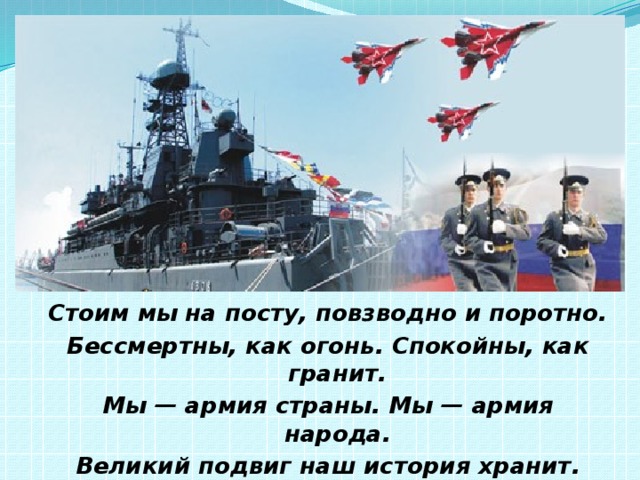 Стоим мы на посту, повзводно и поротно. Бессмертны, как огонь. Спокойны, как гранит. Мы — армия страны. Мы — армия народа. Великий подвиг наш история хранит. Р. Рождественский