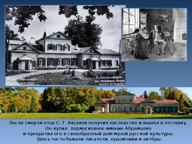 После смерти отца С. Т. Аксаков получил наследство и вышел в отставку. Он купил подмосковное имение Абрамцево и превратил его в своеобразный дом-музей русской культуры. Здесь часто бывали писатели, художники и актёры.