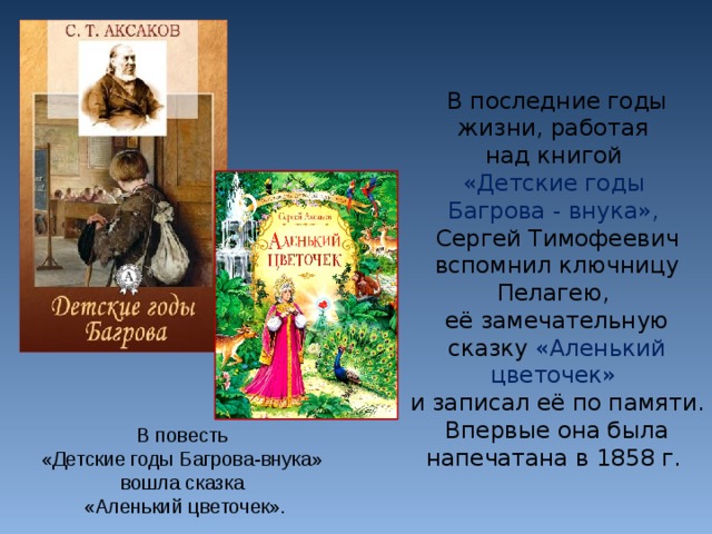 В последние годы жизни, работая над книгой «Детские годы Багрова - внука», Сергей Тимофеевич вспомнил ключницу Пелагею, её замечательную сказку «Аленький цветочек» и записал её по памяти. Впервые она была напечатана в 1858 г. В повесть «Детские годы Багрова-внука» вошла сказка «Аленький цветочек».