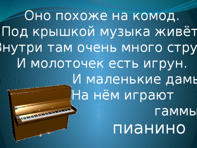 Оно похоже на комод.  Под крышкой музыка живёт.  Внутри там очень много струн.  И молоточек есть игрун.  И маленькие дамы  На нём играют  гаммы… пианино