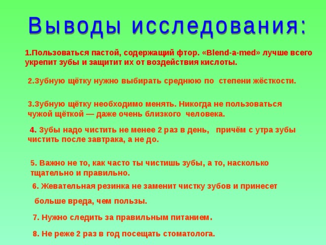 1.Пользоваться пастой, содержащий фтор. « Blend - a - med » лучше всего укрепит зубы и защитит их от воздействия кислоты. 2.Зубную щётку нужно выбирать среднюю по степени жёсткости. 3.Зубную щётку необходимо менять. Никогда не пользоваться чужой щёткой — даже очень близкого человека.  4. Зубы надо чистить не менее 2 раз в день, причём с утра зубы чистить после завтрака, а не до. 5. Важно не то, как часто ты чистишь зубы, а то, насколько тщательно и правильно.  6. Жевательная резинка не заменит чистку зубов и принесет  больше вреда, чем пользы.  7. Нужно следить за правильным питанием . 8. Не реже 2 раз в год посещать стоматолога.