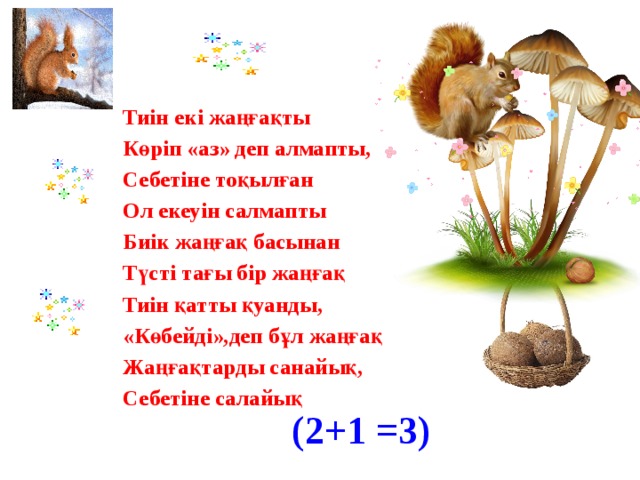 Тиін екі жаңғақты Көріп «аз» деп алмапты, Себетіне тоқылған Ол екеуін салмапты Биік жаңғақ басынан Түсті тағы бір жаңғақ Тиін қатты қуанды, «Көбейді»,деп бұл жаңғақ Жаңғақтарды санайық, Себетіне салайық (2+1 =3)