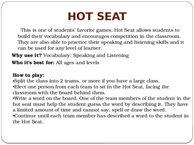 Hot Seat  This is one of students’ favorite games. Hot Seat allows students to build their vocabulary and encourages competition in the classroom. They are also able to practice their speaking and listening skills and it can be used for any level of learner. Why use it?  Vocabulary; Speaking and Listening Who it's best for:  All ages and levels How to play:
