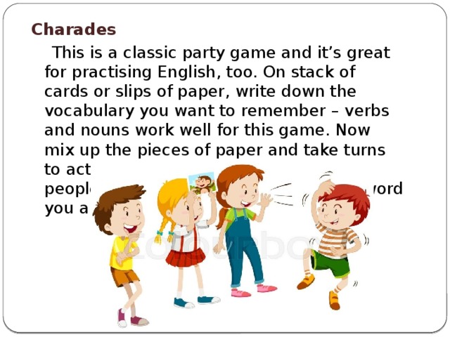 Charades  This is a classic party game and it’s great for practising English, too. On stack of cards or slips of paper, write down the vocabulary you want to remember – verbs and nouns work well for this game. Now mix up the pieces of paper and take turns to act out a word each while the other people in the group try to guess which word you are acting.