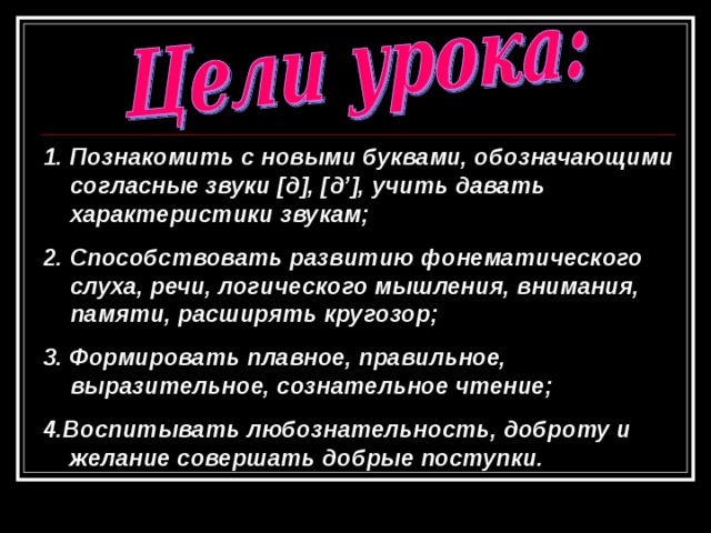 Познакомить с новыми буквами, обозначающими согласные звуки [ д ] , [ д ’] , учить давать характеристики звукам; Способствовать развитию фонематического слуха, речи, логического мышления, внимания, памяти, расширять кругозор; Формировать плавное, правильное, выразительное, сознательное чтение;