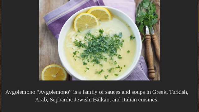 Avgolemono “Avgolemono” is a family of sauces and soups in Greek, Turkish, Arab, Sephardic Jewish, Balkan, and Italian cuisines .