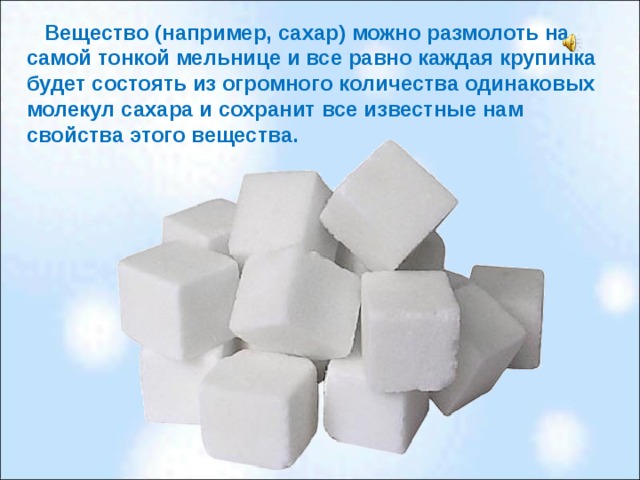 Вещество (например, сахар) можно размолоть на самой тонкой мельнице и все равно каждая крупинка будет состоять из огромного количества одинаковых молекул сахара и сохранит все известные нам свойства этого вещества.