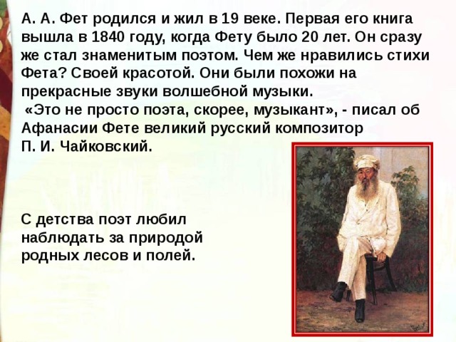 А. А. Фет родился и жил в 19 веке. Первая его книга вышла в 1840 году, когда Фету было 20 лет. Он сразу же стал знаменитым поэтом. Чем же нравились стихи Фета? Своей красотой. Они были похожи на прекрасные звуки волшебной музыки.  «Это не просто поэта, скорее, музыкант», - писал об Афанасии Фете великий русский композитор П. И. Чайковский.      С детства поэт любил наблюдать за природой родных лесов и полей. 