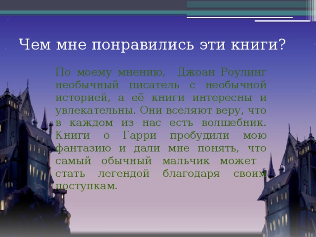 Чем мне понравились эти книги? По моему мнению, Джоан Роулинг необычный писатель с необычной историей, а её книги интересны и увлекательны. Они вселяют веру, что в каждом из нас есть волшебник. Книги о Гарри пробудили мою фантазию и дали мне понять, что самый обычный мальчик может стать легендой благодаря своим поступкам.