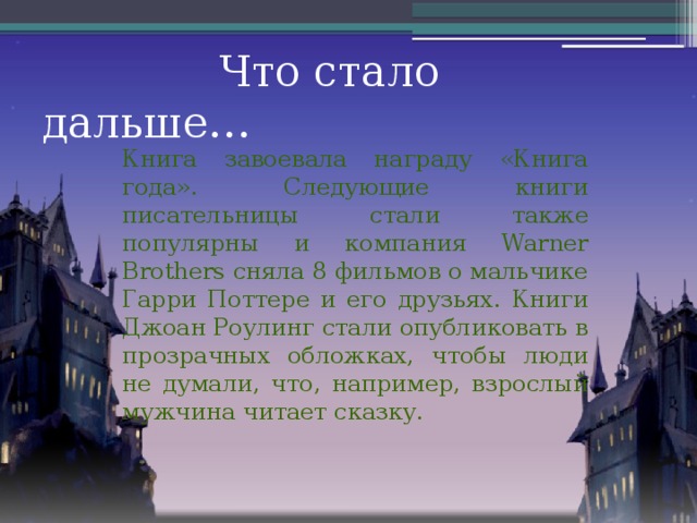 Что стало дальше… Книга завоевала награду «Книга года». Следующие книги писательницы стали также популярны и компания Warner Brothers сняла 8 фильмов о мальчике Гарри Поттере и его друзьях. Книги Джоан Роулинг стали опубликовать в прозрачных обложках, чтобы люди не думали, что, например, взрослый мужчина читает сказку.