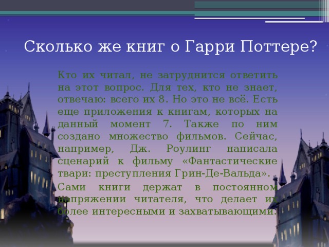 Сколько же книг о Гарри Поттере? Кто их читал, не затруднится ответить на этот вопрос. Для тех, кто не знает, отвечаю: всего их 8. Но это не всё. Есть еще приложения к книгам, которых на данный момент 7. Также по ним создано множество фильмов. Сейчас, например, Дж. Роулинг написала сценарий к фильму «Фантастические твари: преступления Грин-Де-Вальда». Сами книги держат в постоянном напряжении читателя, что делает их более интересными и захватывающими.