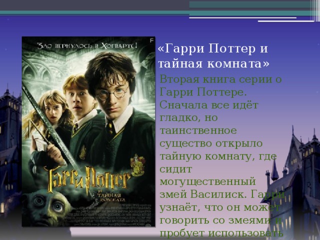 «Гарри Поттер и тайная комната» Вторая книга серии о Гарри Поттере. Сначала все идёт гладко, но таинственное существо открыло тайную комнату, где сидит могущественный змей Василиск. Гарри узнаёт, что он может говорить со змеями и пробует использовать это против Василиска.