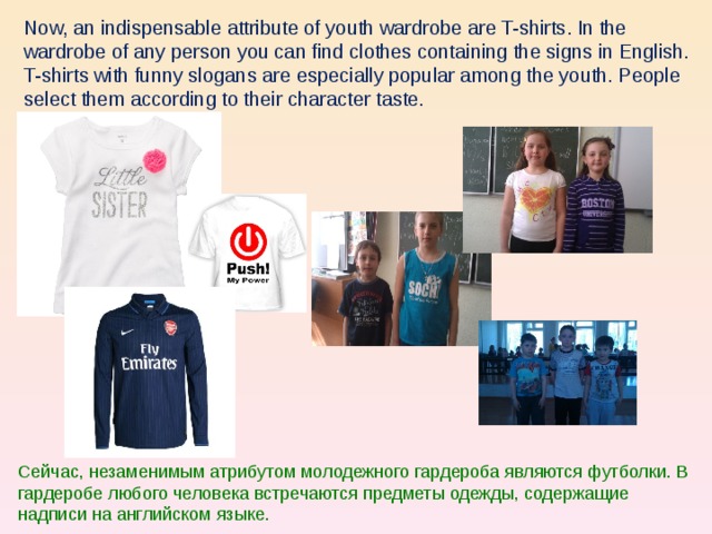 Now, an indispensable attribute of youth wardrobe are T-shirts. In the wardrobe of any person you can find clothes containing the signs in English. T-shirts with funny slogans are especially popular among the youth. People select them according to their character taste. Сейчас, незаменимым атрибутом молодежного гардероба являются футболки. В гардеробе любого человека встречаются предметы одежды, содержащие надписи на английском языке.