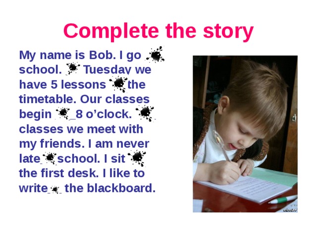 Complete the story My name is Bob. I go _ school. __ Tuesday we have 5 lessons __ the timetable. Our classes begin ___8 o’clock. ___ classes we meet with my friends. I am never late__ school. I sit __ the first desk. I like to write__ the blackboard.
