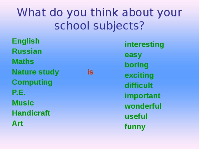 What do you think about your school subjects? English Russian Maths Nature study  is Computing P.E. Music Handicraft Art interesting easy boring exciting difficult important wonderful useful funny