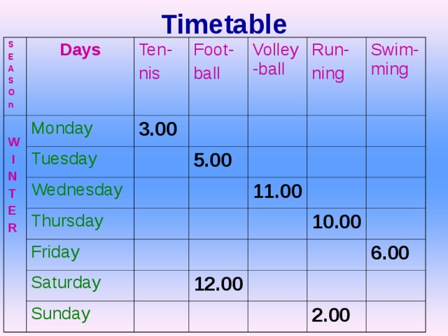 Timetable S E A S O n  W  I N T E R Days Ten- nis Monday 3.00 Tuesday Foot- ball Volley-ball Wednesday Run- ning 5.00 Thursday Swim-ming Friday 11.00 Saturday Sunday 10.00 12.00 6.00 2.00