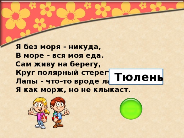 Я без моря - никуда, В море - вся моя еда. Сам живу на берегу, Круг полярный стерегу. Лапы - что-то вроде ласт. Я как морж, но не клыкаст. Тюлень