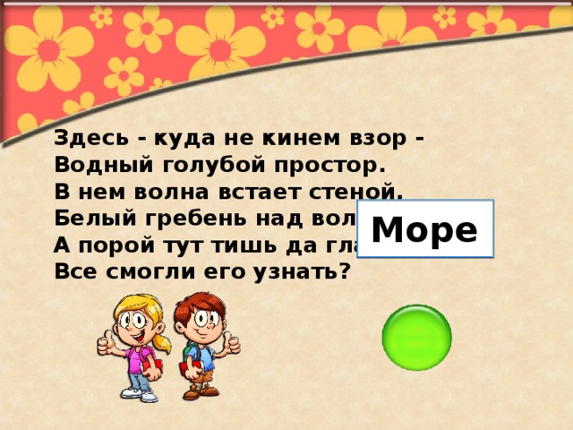 Здесь - куда не кинем взор - Водный голубой простор. В нем волна встает стеной, Белый гребень над волной. А порой тут тишь да гладь. Все смогли его узнать? Море