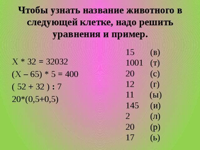 Чтобы узнать название животного в следующей клетке, надо решить уравнения и пример. 15 (в) 1001 (т) 20 (с) 12 (г) 11 (ы) 145 (и) 2 (л) 20 (р) 17 (ь) Х * 32 = 32032 (Х – 65) * 5 = 400 ( 52 + 32 )  :  7 20*(0,5+0,5)