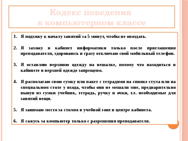 Кодекс поведения в компьютерном классе Я подхожу к началу занятий за 5 минут, чтобы не опоздать.  Я захожу в кабинет информатики только после приглашения преподавателя, здороваюсь и сразу отключаю свой мобильный телефон.  Я оставляю верхнюю одежду на вешалке, потому что находиться в кабинете в верхней одежде запрещено.  Я располагаю свою сумку или пакет с тетрадями на спинке стула или на специальном столе у входа, чтобы они не мешали мне, предварительно вынув из сумки учебник, тетрадь, ручку и очки, т.е. необходимые для занятий вещи.  Я занимаю место за столом в учебной зоне в центре кабинета.