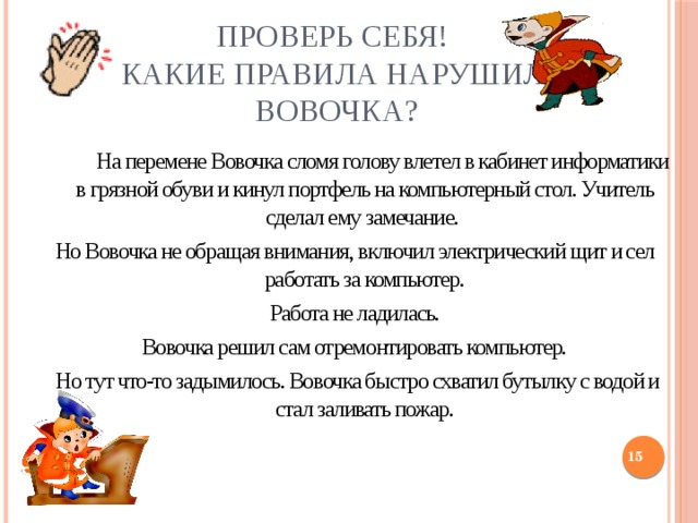 Проверь себя!  Какие правила нарушил  Вовочка?   На перемене Вовочка сломя голову влетел в кабинет информатики в грязной обуви и кинул портфель на компьютерный стол. Учитель сделал ему замечание. Но Вовочка не обращая внимания, включил электрический щит и сел работать за компьютер.  Работа не ладилась. Вовочка решил сам отремонтировать компьютер.  Но тут что-то задымилось. Вовочка быстро схватил бутылку с водой и стал заливать пожар.