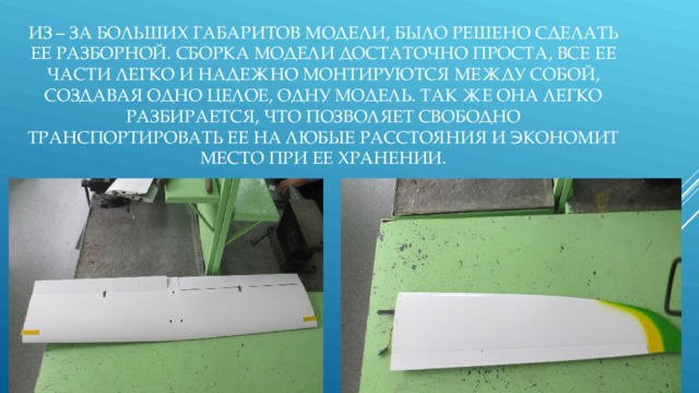 ИЗ – ЗА БОЛЬШИХ ГАБАРИТОВ МОДЕЛИ, БЫЛО РЕШЕНО СДЕЛАТЬ ЕЕ РАЗБОРНОЙ. СБОРКА МОДЕЛИ ДОСТАТОЧНО ПРОСТА, ВСЕ ЕЕ ЧАСТИ ЛЕГКО И НАДЕЖНО МОНТИРУЮТСЯ МЕЖДУ СОБОЙ, СОЗДАВАЯ ОДНО ЦЕЛОЕ, ОДНУ МОДЕЛЬ. ТАК ЖЕ ОНА ЛЕГКО РАЗБИРАЕТСЯ, ЧТО ПОЗВОЛЯЕТ СВОБОДНО ТРАНСПОРТИРОВАТЬ ЕЕ НА ЛЮБЫЕ РАССТОЯНИЯ И ЭКОНОМИТ МЕСТО ПРИ ЕЕ ХРАНЕНИИ.