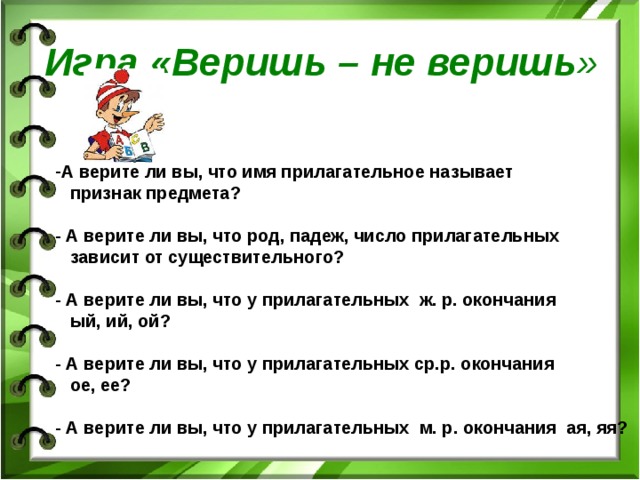 Игра «Веришь – не веришь » А верите ли вы, что имя прилагательное называет  признак предмета?  - А верите ли вы, что род, падеж, число прилагательных  зависит от существительного?  - А верите ли вы, что у прилагательных ж. р. окончания  ый, ий, ой?  - А верите ли вы, что у прилагательных ср.р. окончания  ое, ее?  - А верите ли вы, что у прилагательных м. р. окончания ая, яя?