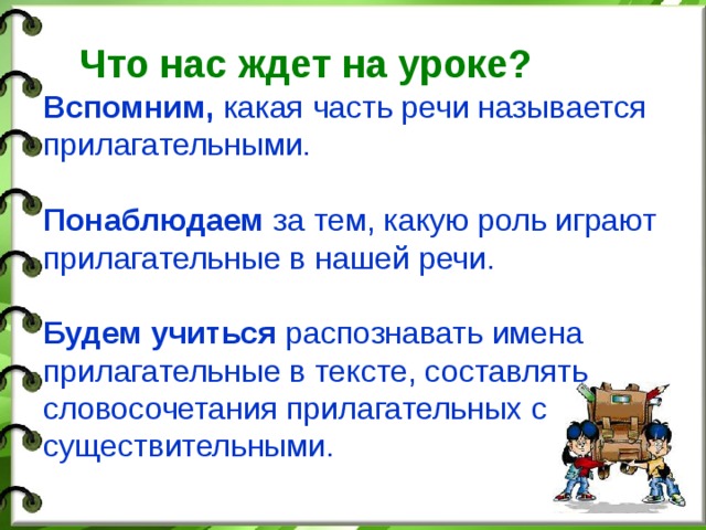 Что нас ждет на уроке?  Вспомним, какая часть речи называется прилагательными. Понаблюдаем за тем, какую роль играют прилагательные в нашей речи. Будем учиться распознавать имена прилагательные в тексте, составлять словосочетания прилагательных с существительными.