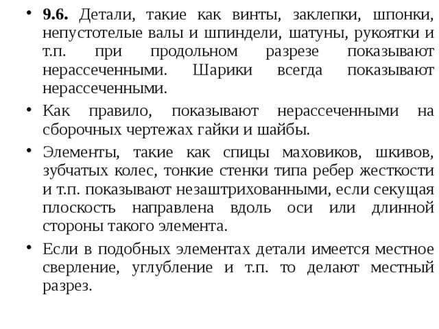 9.6. Детали, такие как винты, заклепки, шпонки, непустотелые валы и шпиндели, шатуны, рукоятки и т.п. при продольном разрезе показывают нерассеченными. Шарики всегда показывают нерассеченными. Как правило, показывают нерассеченными на сборочных чертежах гайки и шайбы. Элементы, такие как спицы маховиков, шкивов, зубчатых колес, тонкие стенки типа ребер жесткости и т.п. показывают незаштрихованными, если секущая плоскость направлена вдоль оси или длинной стороны такого элемента. Если в подобных элементах детали имеется местное сверление, углубление и т.п. то делают местный разрез.