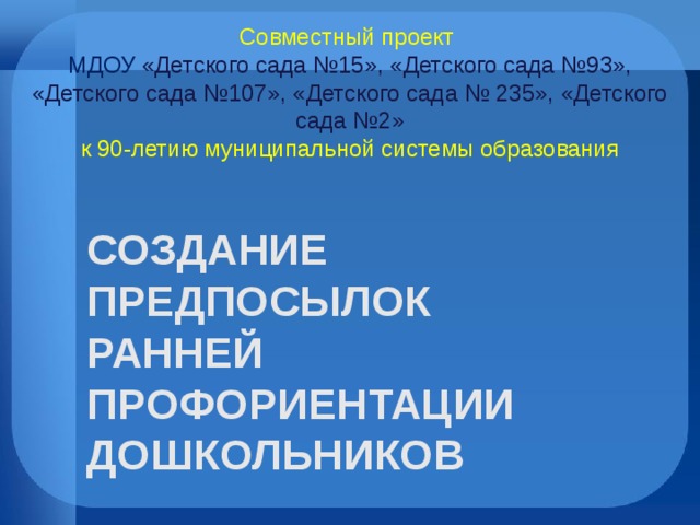 Совместный проект  МДОУ «Детского сада №15», «Детского сада №93», «Детского сада №107», «Детского сада № 235», «Детского сада №2»  к 90-летию муниципальной системы образования СОЗДАНИЕ ПРЕДПОСЫЛОК РАННЕЙ ПРОФОРИЕНТАЦИИ ДОШКОЛЬНИКОВ