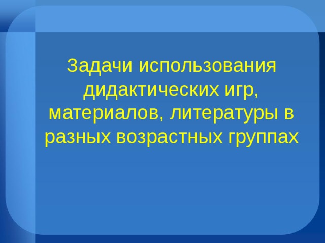 Задачи использования дидактических игр, материалов, литературы в разных возрастных группах