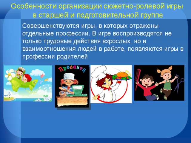 Особенности организации сюжетно-ролевой игры  в старшей и подготовительной группе Совершенствуются игры, в которых отражены отдельные профессии. В игре воспроизводятся не только трудовые действия взрослых, но и взаимоотношения людей в работе, появляются игры в профессии родителей