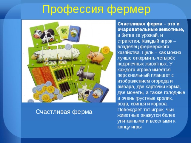 Профессия фермер Счастливая ферма – это и очаровательные животные, и битва за урожай, и стратегия. Каждый игрок – владелец фермерского хозяйства. Цель – как можно лучше откормить четырёх подопечных животных. У каждого игрока имеется персональный планшет с изображением огорода и амбара, две карточки корма, две монеты, а также голодные и очень грустные кролик, овца, свинья и корова. Побеждает тот игрок, чьи животные окажутся более упитанными и веселыми к концу игры Счастливая ферма