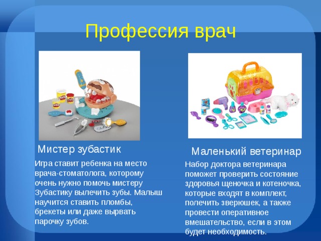 Профессия врач Мистер зубастик Маленький ветеринар Игра ставит ребенка на место врача-стоматолога, которому очень нужно помочь мистеру Зубастику вылечить зубы. Малыш научится ставить пломбы, брекеты или даже вырвать парочку зубов. Набор доктора ветеринара поможет проверить состояние здоровья щеночка и котеночка, которые входят в комплект, полечить зверюшек, а также провести оперативное вмешательство, если в этом будет необходимость.