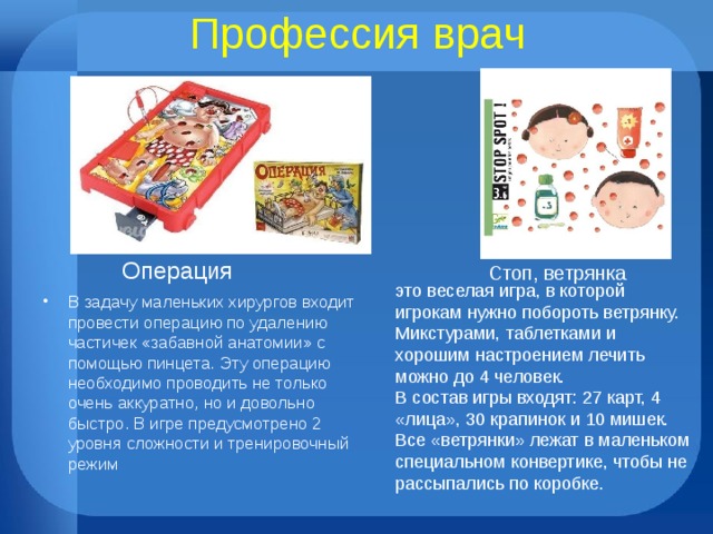 Профессия врач Операция Стоп, ветрянка это веселая игра, в которой игрокам нужно побороть ветрянку. Микстурами, таблетками и хорошим настроением лечить можно до 4 человек.  В состав игры входят: 27 карт, 4 «лица», 30 крапинок и 10 мишек. Все «ветрянки» лежат в маленьком специальном конвертике, чтобы не рассыпались по коробке.