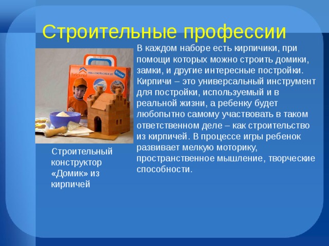 Строительные профессии В каждом наборе есть кирпичики, при помощи которых можно строить домики, замки, и другие интересные постройки. Кирпичи – это универсальный инструмент для постройки, используемый и в реальной жизни, а ребенку будет любопытно самому участвовать в таком ответственном деле – как строительство из кирпичей. В процессе игры ребенок развивает мелкую моторику, пространственное мышление, творческие способности. Строительный конструктор «Домик» из кирпичей