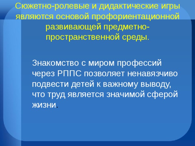 Сюжетно-ролевые и дидактические игры являются основой профориентационной развивающей предметно-пространственной среды. Знакомство с миром профессий через РППС позволяет ненавязчиво подвести детей к важному выводу, что труд является значимой сферой жизни .
