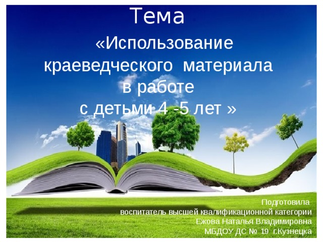 Тема  «Использование краеведческого материала в работе с детьми 4 -5 лет » Подготовила  воспитатель высшей квалификационной категории Ежова Наталья Владимировна МБДОУ ДС № 19 г.Кузнецка