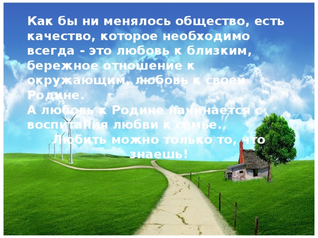 Как бы ни менялось общество, есть качество, которое необходимо всегда - это любовь к близким, бережное отношение к окружающим, любовь к своей Родине. А любовь к Родине начинается с воспитания любви к семье. Любить можно только то, что знаешь!