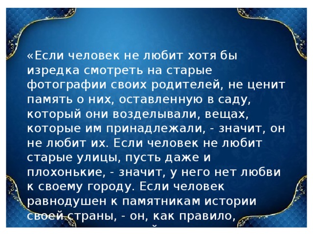 «Если человек не любит хотя бы изредка смотреть на старые фотографии своих родителей, не ценит память о них, оставленную в саду, который они возделывали, вещах, которые им принадлежали, - значит, он не любит их. Если человек не любит старые улицы, пусть даже и плохонькие, - значит, у него нет любви к своему городу. Если человек равнодушен к памятникам истории своей страны, - он, как правило, равнодушен к своей стране». Академик Д.С. Лихачев